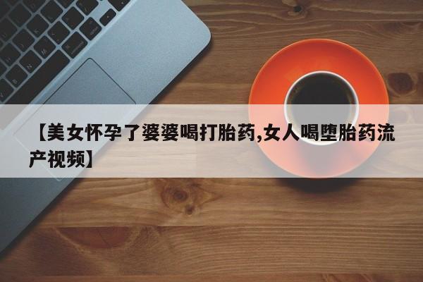 流产药【美女怀孕了婆婆喝打胎药,女人喝堕胎药流产视频】