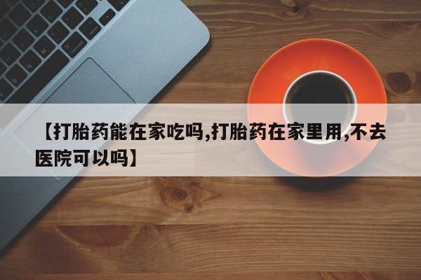 流产药【打胎药能在家吃吗,打胎药在家里用,不去医院可以吗】