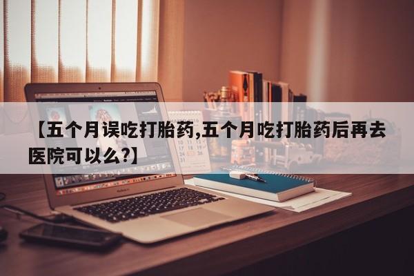 流产药【五个月误吃打胎药,五个月吃打胎药后再去医院可以么?】