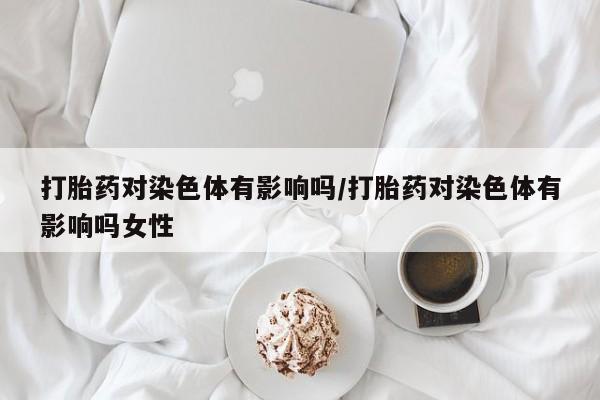 流产药打胎药对染色体有影响吗/打胎药对染色体有影响吗女性
