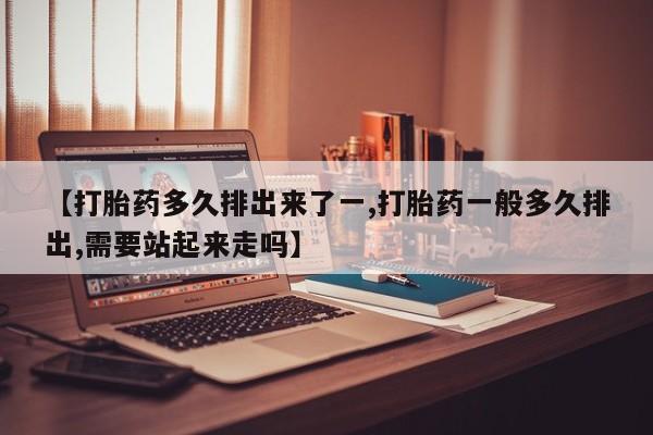 流产药【打胎药多久排出来了一,打胎药一般多久排出,需要站起来走吗】