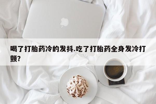 流产药喝了打胎药冷的发抖.吃了打胎药全身发冷打颤？