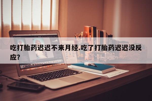 流产药吃打胎药迟迟不来月经.吃了打胎药迟迟没反应？