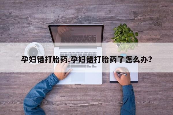 流产药孕妇错打胎药.孕妇错打胎药了怎么办？