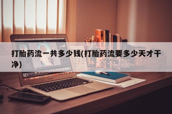 流产药打胎药流一共多少钱(打胎药流要多少天才干净)