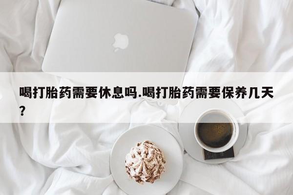 流产药喝打胎药需要休息吗.喝打胎药需要保养几天？