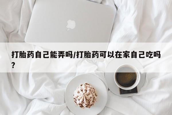流产药打胎药自己能弄吗/打胎药可以在家自己吃吗?