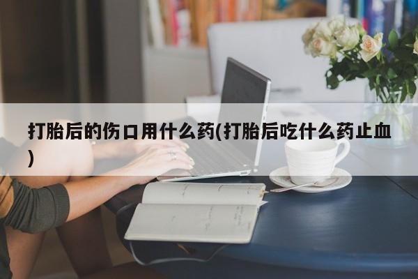 流产药打胎后的伤口用什么药(打胎后吃什么药止血)