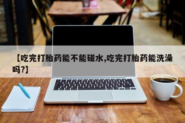 流产药【吃完打胎药能不能碰水,吃完打胎药能洗澡吗?】