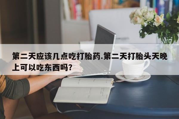 流产药第二天应该几点吃打胎药.第二天打胎头天晚上可以吃东西吗？