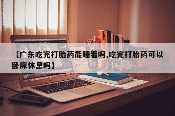 流产药【广东吃完打胎药能睡着吗,吃完打胎药可以卧床休息吗】