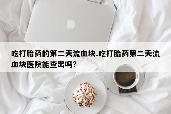流产药吃打胎药的第二天流血块.吃打胎药第二天流血块医院能查出吗？