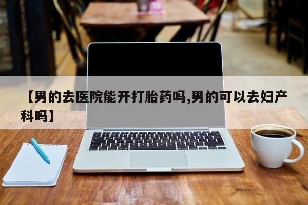 流产药【男的去医院能开打胎药吗,男的可以去妇产科吗】