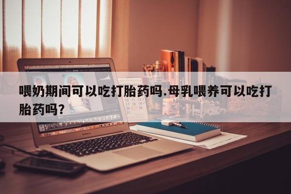 流产药喂奶期间可以吃打胎药吗.母乳喂养可以吃打胎药吗？