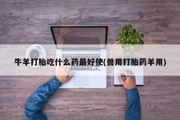 流产药牛羊打胎吃什么药最好使(兽用打胎药羊用)