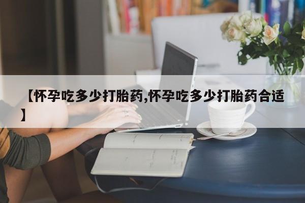 流产药【怀孕吃多少打胎药,怀孕吃多少打胎药合适】
