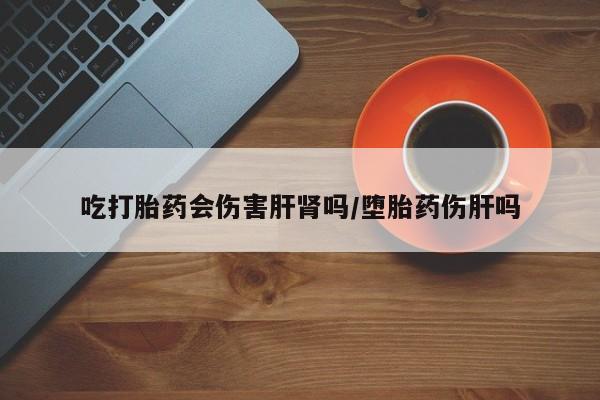 流产药吃打胎药会伤害肝肾吗/堕胎药伤肝吗