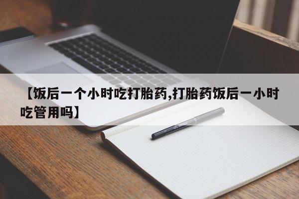 流产药【饭后一个小时吃打胎药,打胎药饭后一小时吃管用吗】