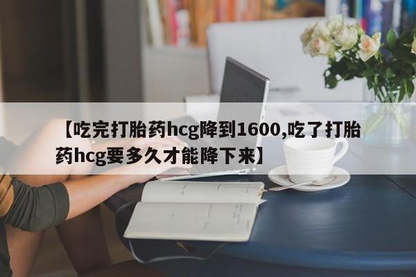 流产药【吃完打胎药hcg降到1600,吃了打胎药hcg要多久才能降下来】
