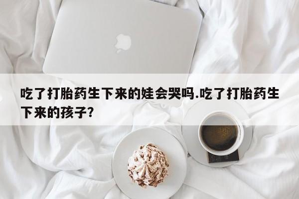 流产药吃了打胎药生下来的娃会哭吗.吃了打胎药生下来的孩子？