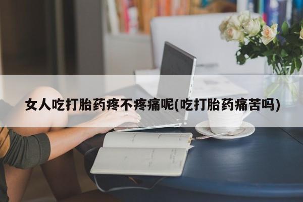 流产药女人吃打胎药疼不疼痛呢(吃打胎药痛苦吗)