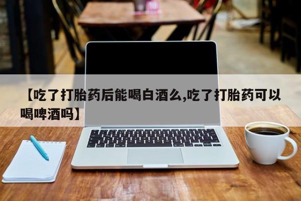 流产药【吃了打胎药后能喝白酒么,吃了打胎药可以喝啤酒吗】