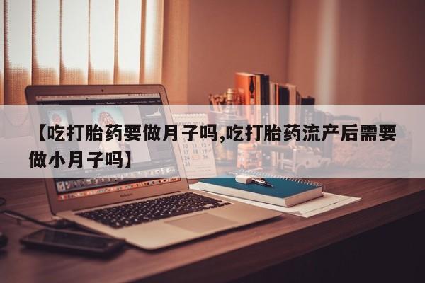 流产药【吃打胎药要做月子吗,吃打胎药流产后需要做小月子吗】