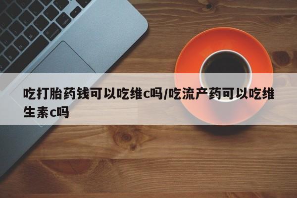 流产药吃打胎药钱可以吃维c吗/吃流产药可以吃维生素c吗