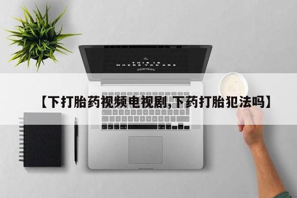 流产药【下打胎药视频电视剧,下药打胎犯法吗】