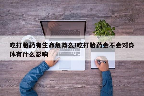 流产药吃打胎药有生命危险么/吃打胎药会不会对身体有什么影响