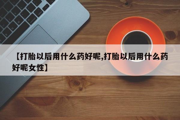 流产药【打胎以后用什么药好呢,打胎以后用什么药好呢女性】