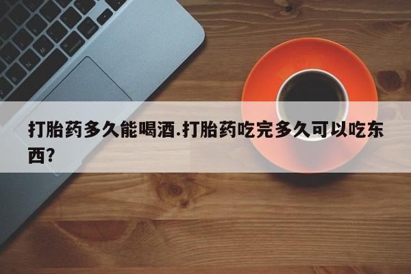 流产药打胎药多久能喝酒.打胎药吃完多久可以吃东西？