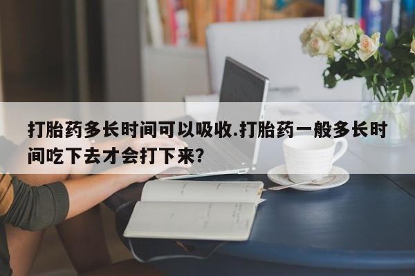 流产药打胎药多长时间可以吸收.打胎药一般多长时间吃下去才会打下来？