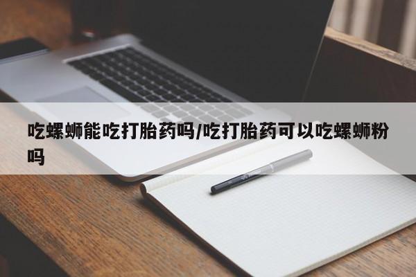 流产药吃螺蛳能吃打胎药吗/吃打胎药可以吃螺蛳粉吗