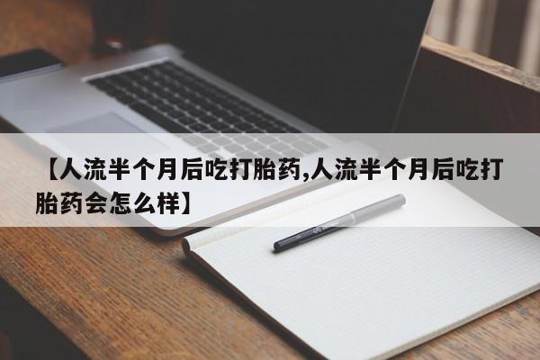 流产药【人流半个月后吃打胎药,人流半个月后吃打胎药会怎么样】