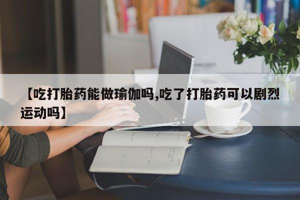 流产药【吃打胎药能做瑜伽吗,吃了打胎药可以剧烈运动吗】