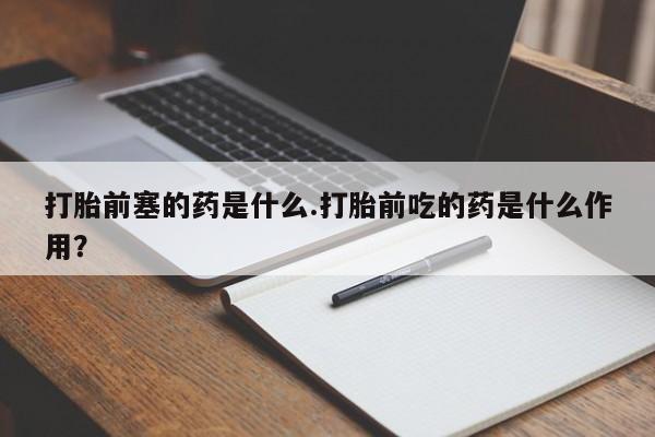 流产药打胎前塞的药是什么.打胎前吃的药是什么作用？