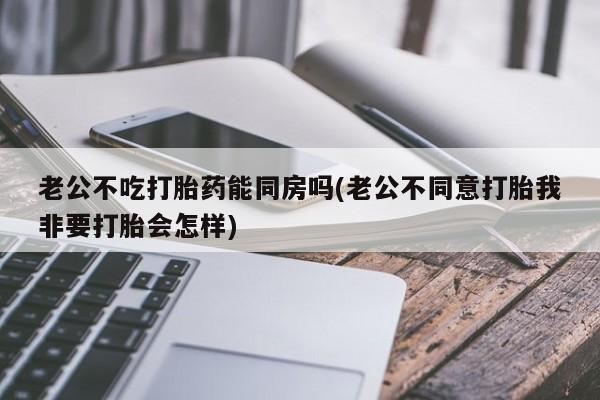 流产药老公不吃打胎药能同房吗(老公不同意打胎我非要打胎会怎样)